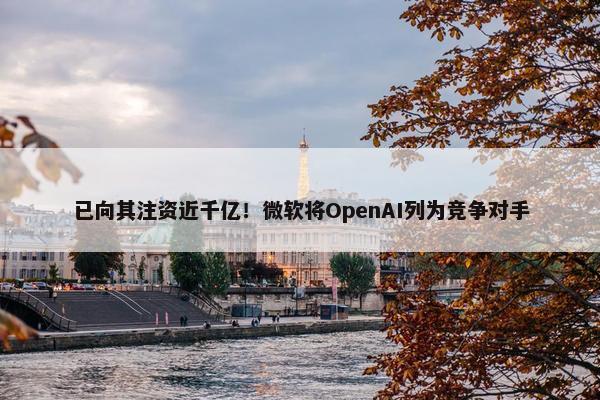 已向其注资近千亿！微软将OpenAI列为竞争对手