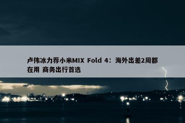 卢伟冰力荐小米MIX Fold 4：海外出差2周都在用 商务出行首选