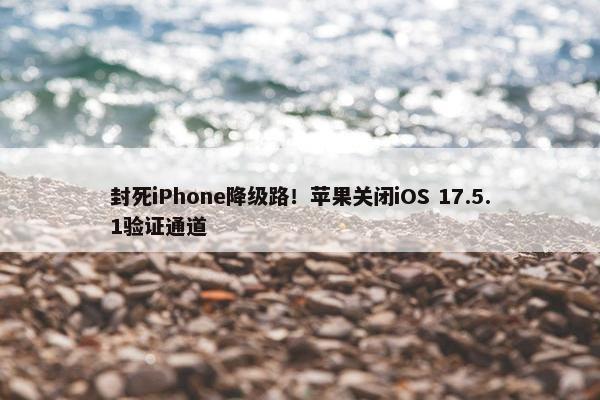 封死iPhone降级路！苹果关闭iOS 17.5.1验证通道