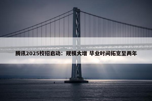 腾讯2025校招启动：规模大增 毕业时间拓宽至两年