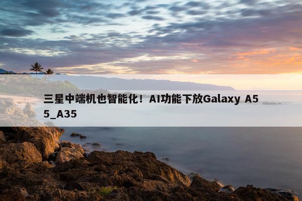 三星中端机也智能化！AI功能下放Galaxy A55_A35