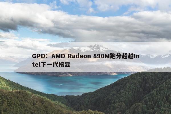 GPD：AMD Radeon 890M跑分超越Intel下一代核显