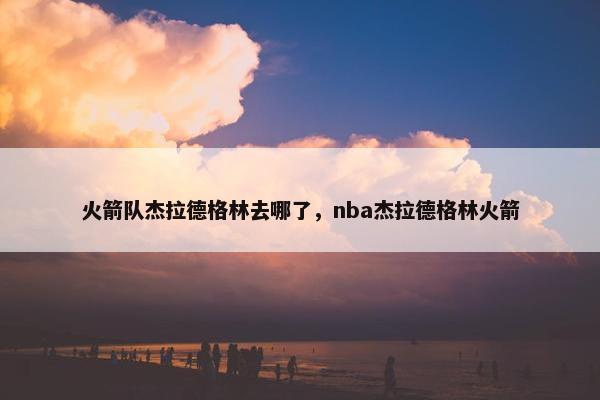 火箭队杰拉德格林去哪了，nba杰拉德格林火箭