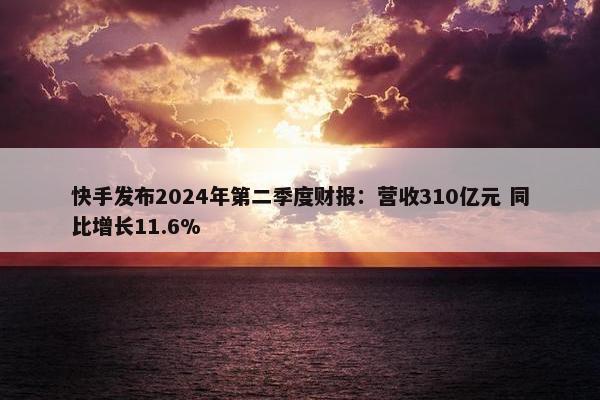 快手发布2024年第二季度财报：营收310亿元 同比增长11.6%