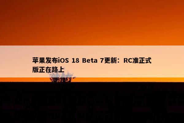 苹果发布iOS 18 Beta 7更新：RC准正式版正在路上