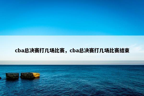 cba总决赛打几场比赛，cba总决赛打几场比赛结束