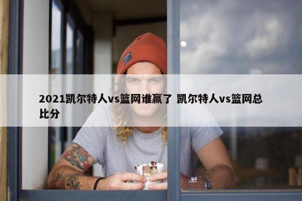 2021凯尔特人vs篮网谁赢了 凯尔特人vs篮网总比分