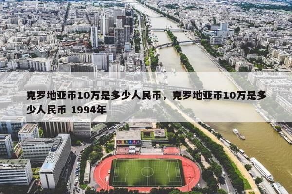 克罗地亚币10万是多少人民币，克罗地亚币10万是多少人民币 1994年