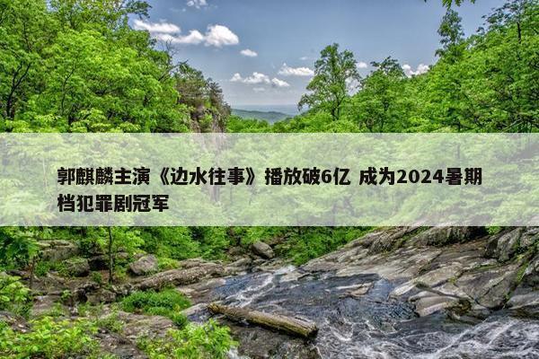 郭麒麟主演《边水往事》播放破6亿 成为2024暑期档犯罪剧冠军