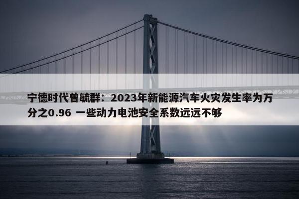 宁德时代曾毓群：2023年新能源汽车火灾发生率为万分之0.96 一些动力电池安全系数远远不够