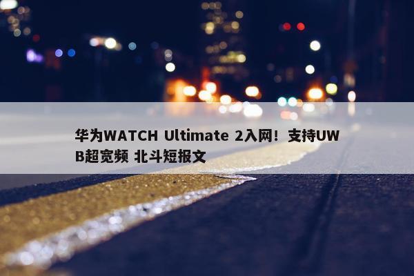 华为WATCH Ultimate 2入网！支持UWB超宽频 北斗短报文