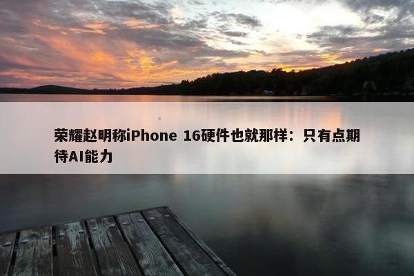 荣耀赵明称iPhone 16硬件也就那样：只有点期待AI能力