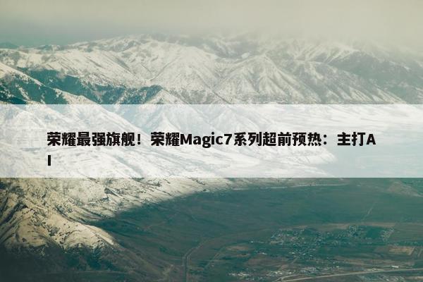 荣耀最强旗舰！荣耀Magic7系列超前预热：主打AI