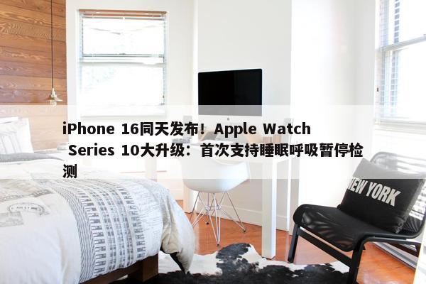 iPhone 16同天发布！Apple Watch Series 10大升级：首次支持睡眠呼吸暂停检测