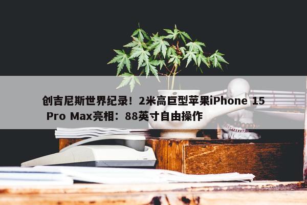 创吉尼斯世界纪录！2米高巨型苹果iPhone 15 Pro Max亮相：88英寸自由操作