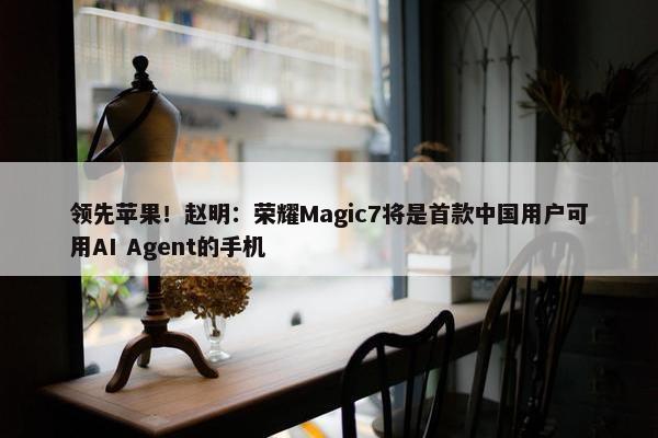 领先苹果！赵明：荣耀Magic7将是首款中国用户可用AI Agent的手机