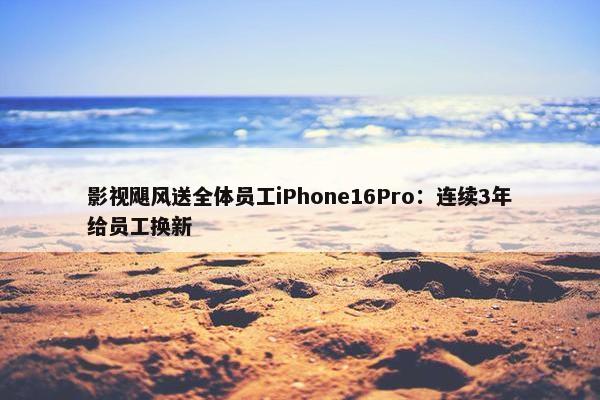 影视飓风送全体员工iPhone16Pro：连续3年给员工换新