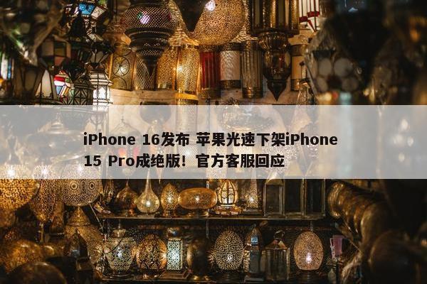 iPhone 16发布 苹果光速下架iPhone 15 Pro成绝版！官方客服回应