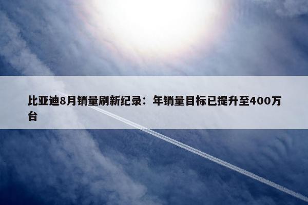 比亚迪8月销量刷新纪录：年销量目标已提升至400万台