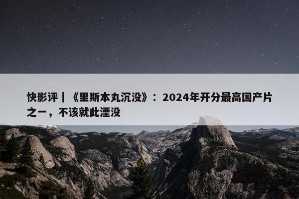 快影评｜《里斯本丸沉没》：2024年开分最高国产片之一，不该就此湮没