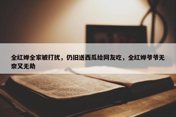 全红婵全家被打扰，仍旧送西瓜给网友吃，全红婵爷爷无奈又无助