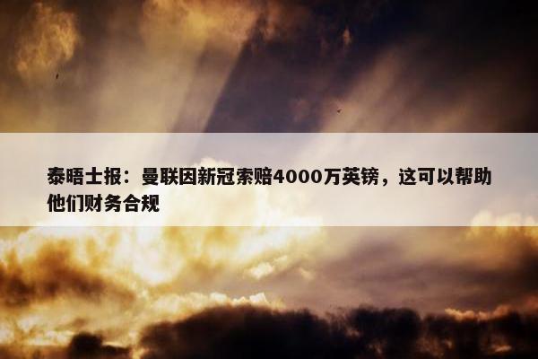 泰晤士报：曼联因新冠索赔4000万英镑，这可以帮助他们财务合规