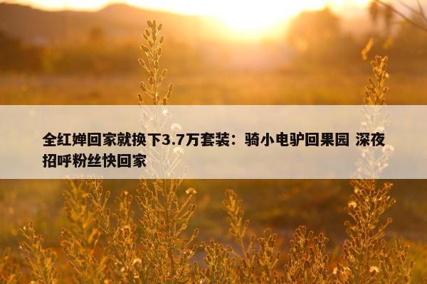 全红婵回家就换下3.7万套装：骑小电驴回果园 深夜招呼粉丝快回家