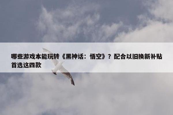 哪些游戏本能玩转《黑神话：悟空》？配合以旧换新补贴首选这四款