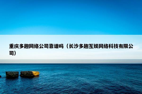 重庆多趣网络公司靠谱吗（长沙多趣互娱网络科技有限公司）