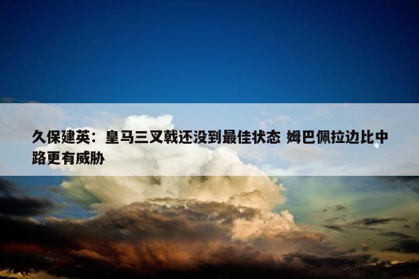 久保建英：皇马三叉戟还没到最佳状态 姆巴佩拉边比中路更有威胁