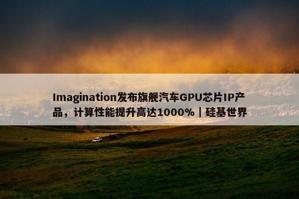 Imagination发布旗舰汽车GPU芯片IP产品，计算性能提升高达1000%｜硅基世界