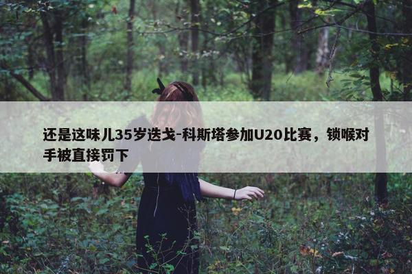 还是这味儿35岁迭戈-科斯塔参加U20比赛，锁喉对手被直接罚下