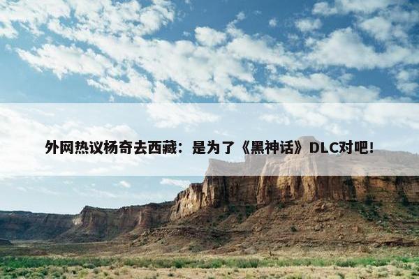 外网热议杨奇去西藏：是为了《黑神话》DLC对吧！