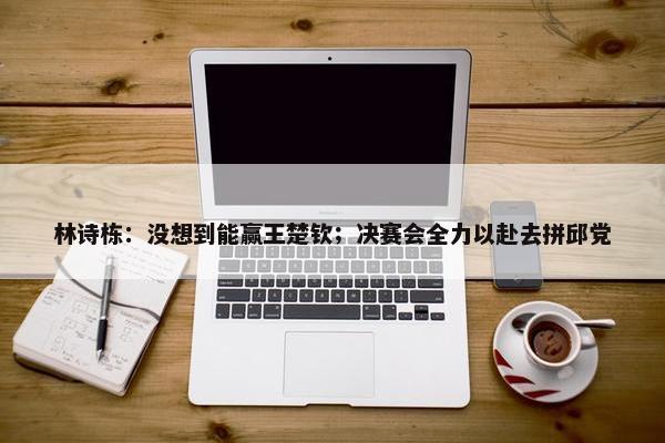 林诗栋：没想到能赢王楚钦；决赛会全力以赴去拼邱党