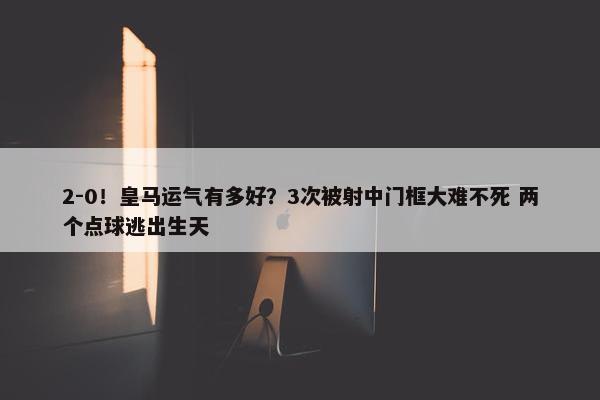 2-0！皇马运气有多好？3次被射中门框大难不死 两个点球逃出生天