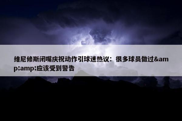 维尼修斯闭嘴庆祝动作引球迷热议：很多球员做过&amp;应该受到警告