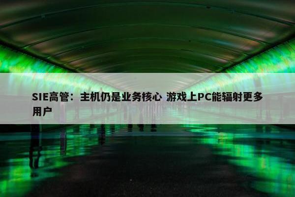 SIE高管：主机仍是业务核心 游戏上PC能辐射更多用户