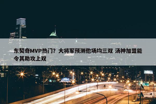 东契奇MVP热门？大将军预测他场均三双 汤神加盟能令其助攻上双