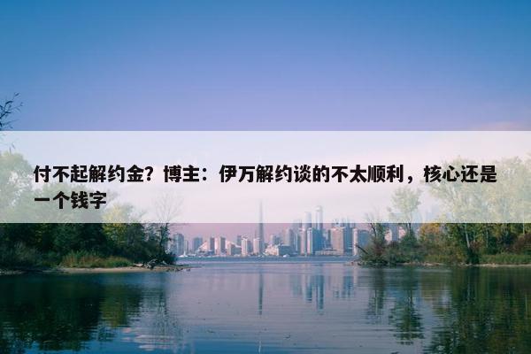 付不起解约金？博主：伊万解约谈的不太顺利，核心还是一个钱字