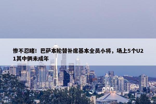 惨不忍睹！巴萨本轮替补席基本全员小将，场上5个U21其中俩未成年