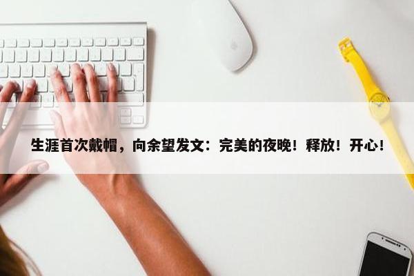 生涯首次戴帽，向余望发文：完美的夜晚！释放！开心！