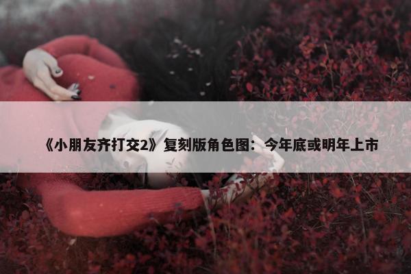 《小朋友齐打交2》复刻版角色图：今年底或明年上市