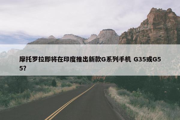 摩托罗拉即将在印度推出新款G系列手机 G35或G55？