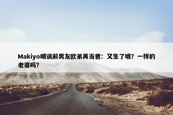 Makiyo嘲讽前男友欧弟再当爸：又生了哦？一样的老婆吗？