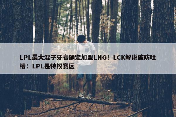 LPL最大混子牙膏确定加盟LNG！LCK解说破防吐槽：LPL是特权赛区