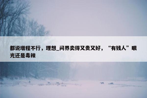 都说增程不行，理想_问界卖得又贵又好，“有钱人”眼光还是毒辣