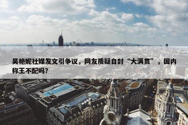 吴艳妮社媒发文引争议，网友质疑自封“大满贯”，国内称王不配吗？