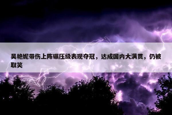 吴艳妮带伤上阵碾压级表现夺冠，达成国内大满贯，仍被取笑