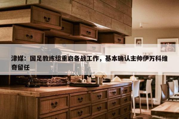 津媒：国足教练组重启备战工作，基本确认主帅伊万科维奇留任