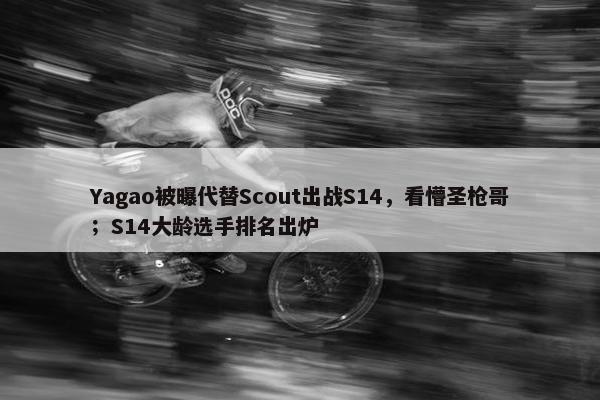 Yagao被曝代替Scout出战S14，看懵圣枪哥；S14大龄选手排名出炉